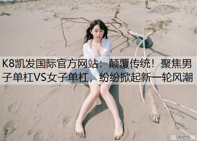 颠覆传统！聚焦男子单杠VS女子单杠，纷纷掀起新一轮风潮